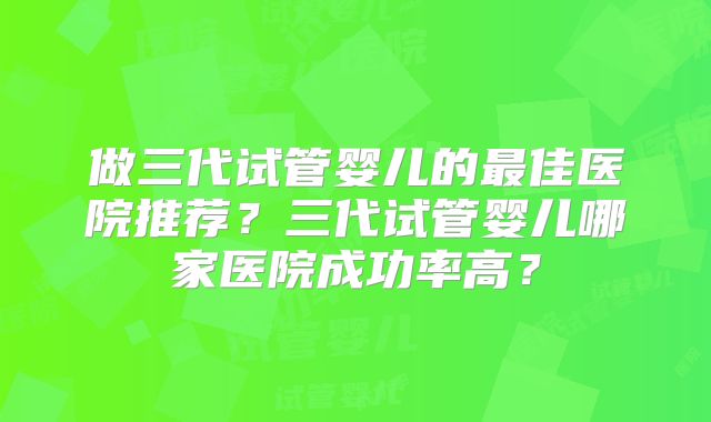 做三代试管婴儿的最佳医院推荐？三代试管婴儿哪家医院成功率高？