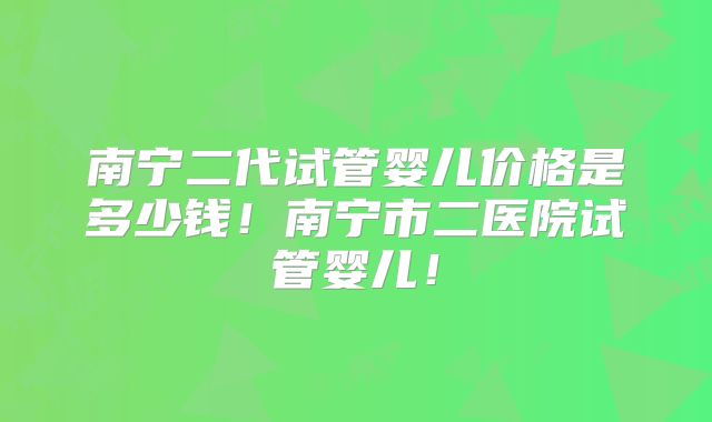 南宁二代试管婴儿价格是多少钱!南宁市二医院试管婴儿!