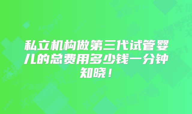 私立机构做第三代试管婴儿的总费用多少钱一分钟知晓!
