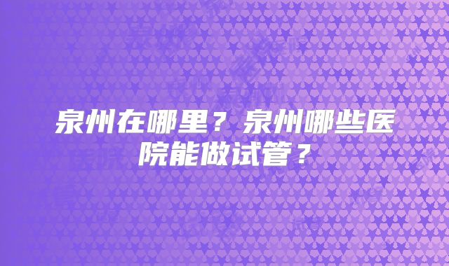 泉州在哪里?泉州哪些医院能做试管?