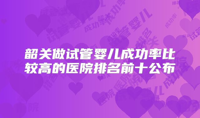 韶关做试管婴儿成功率比较高的医院排名前十公布
