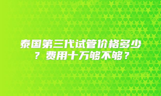 泰国第三代试管价格多少?费用十万够不够?