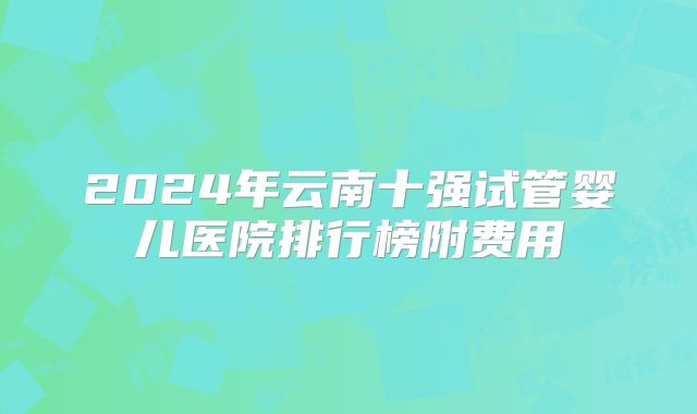 2024年云南十强试管婴儿医院排行榜附费用
