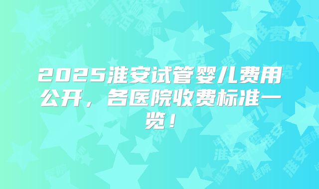 2025淮安试管婴儿费用公开，各医院收费标准一览！