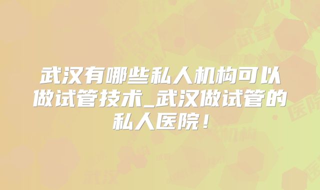 武汉有哪些私人机构可以做试管技术_武汉做试管的私人医院!