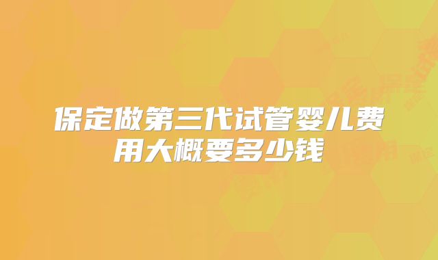 保定做第三代试管婴儿费用大概要多少钱