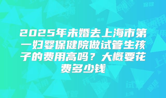 2025年未婚去上海市第一妇婴保健院做试管生孩子的费用高吗?大概要花费多少钱