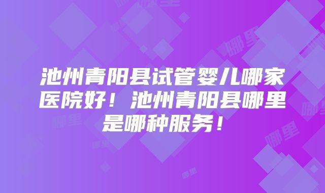 池州青阳县试管婴儿哪家医院好！池州青阳县哪里是哪种服务！