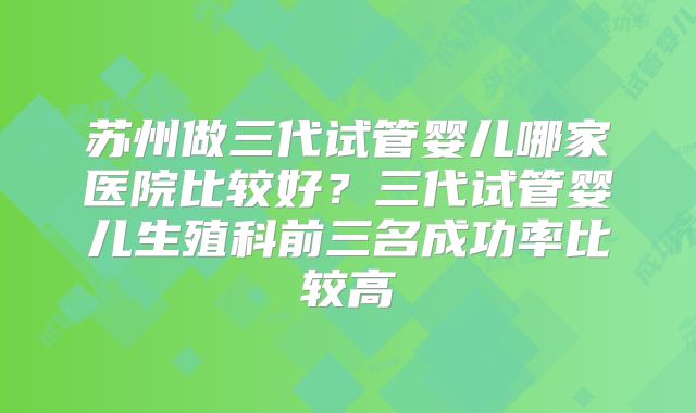 苏州做三代试管婴儿哪家医院比较好？三代试管婴儿生殖科前三名成功率比较高