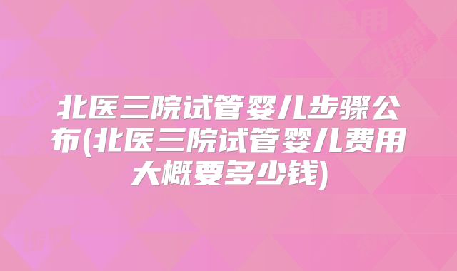 北医三院试管婴儿步骤公布(北医三院试管婴儿费用大概要多少钱)