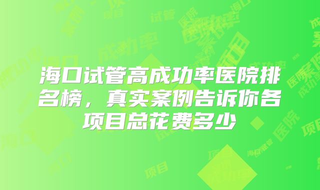 海口试管高成功率医院排名榜，真实案例告诉你各项目总花费多少