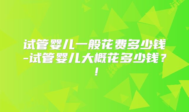 试管婴儿一般花费多少钱-试管婴儿大概花多少钱？！