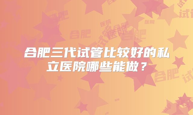 合肥三代试管比较好的私立医院哪些能做？