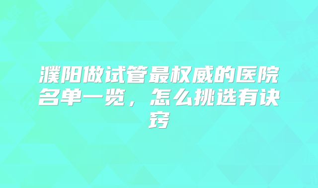 濮阳做试管最权威的医院名单一览,怎么挑选有诀窍