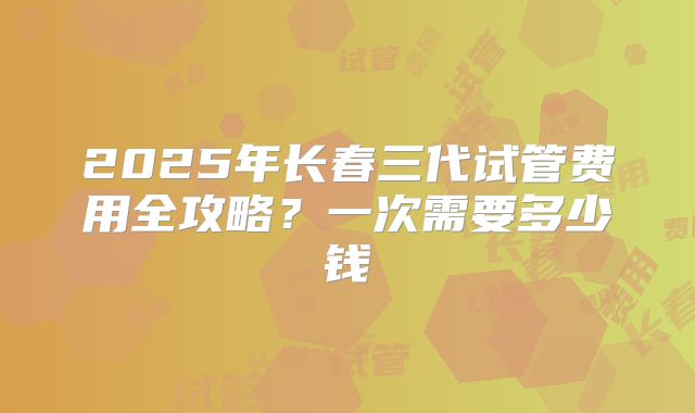 2025年长春三代试管费用全攻略？一次需要多少钱
