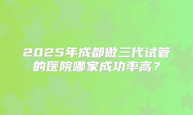 2025年成都做三代试管的医院哪家成功率高?