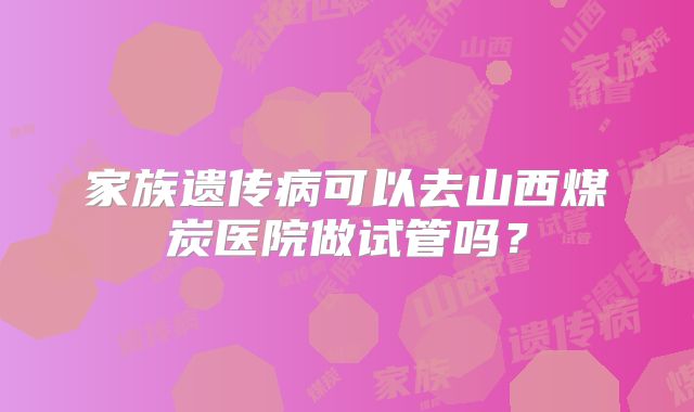 家族遗传病可以去山西煤炭医院做试管吗?