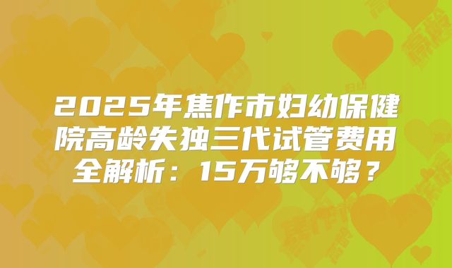 2025年焦作市妇幼保健院高龄失独三代试管费用全解析：15万够不够？