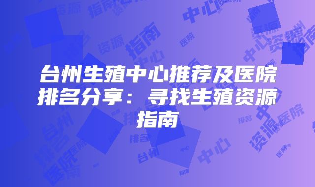 台州生殖中心推荐及医院排名分享:寻找生殖资源指南