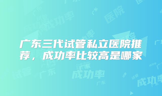 广东三代试管私立医院推荐,成功率比较高是哪家