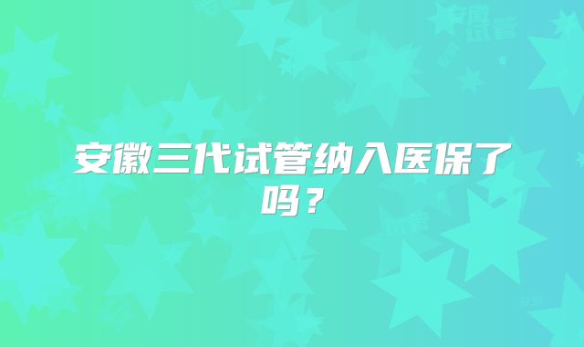 安徽三代试管纳入医保了吗？