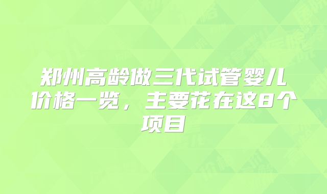 郑州高龄做三代试管婴儿价格一览,主要花在这8个项目