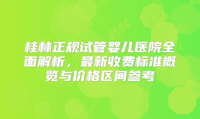 桂林正规试管婴儿医院全面解析，最新收费标准概览与价格区间参考
