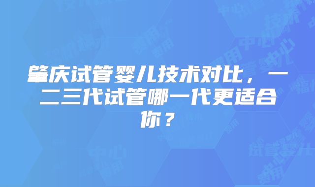 肇庆试管婴儿技术对比，一二三代试管哪一代更适合你？