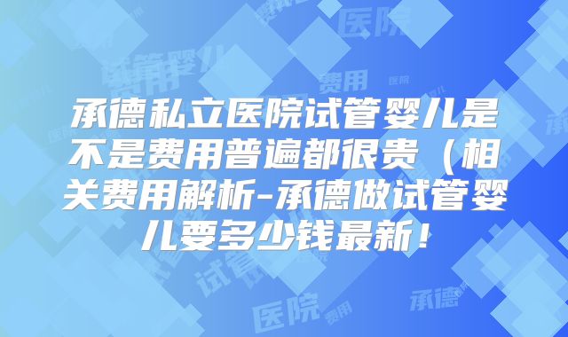 承德私立医院试管婴儿是不是费用普遍都很贵(相关费用解析-承德做试管婴儿要多少钱最新!