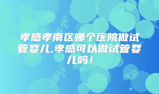 孝感孝南区哪个医院做试管婴儿,孝感可以做试管婴儿吗!