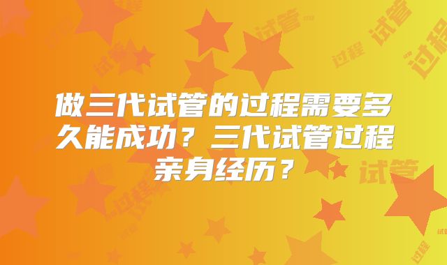 做三代试管的过程需要多久能成功？三代试管过程亲身经历？