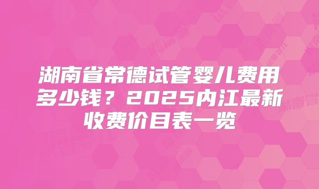 湖南省常德试管婴儿费用多少钱?2025内江最新收费价目表一览
