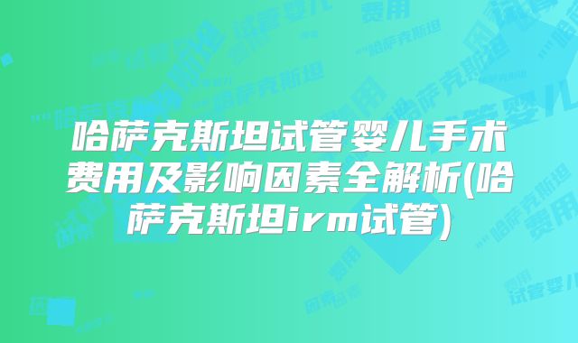 哈萨克斯坦试管婴儿手术费用及影响因素全解析(哈萨克斯坦irm试管)