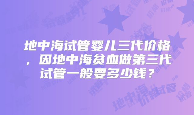 地中海试管婴儿三代价格，因地中海贫血做第三代试管一般要多少钱？