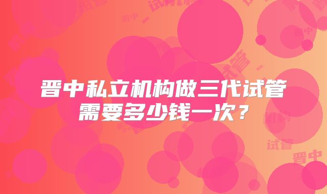 晋中私立机构做三代试管需要多少钱一次?