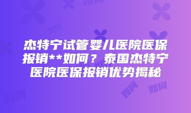 杰特宁试管婴儿医院医保报销**如何?泰国杰特宁医院医保报销优势揭秘