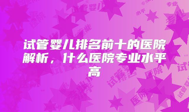 试管婴儿排名前十的医院解析，什么医院专业水平高