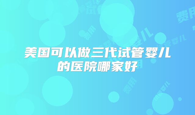 美国可以做三代试管婴儿的医院哪家好