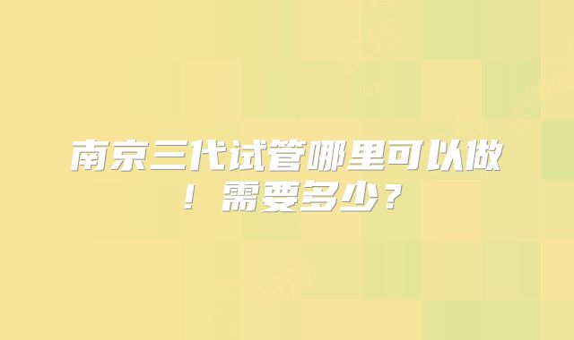 南京三代试管哪里可以做！需要多少？
