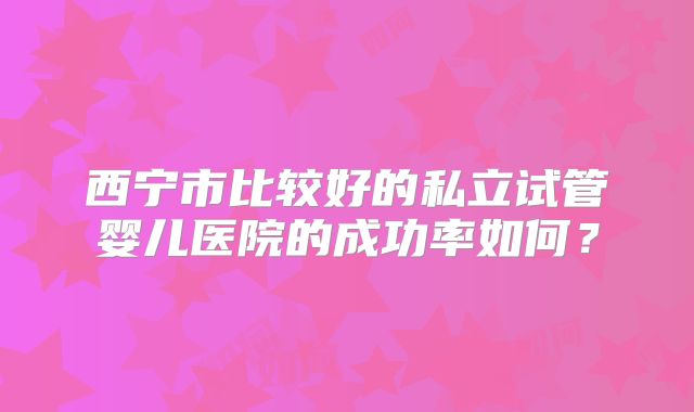 西宁市比较好的私立试管婴儿医院的成功率如何？