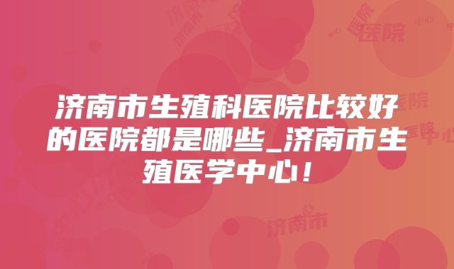 济南市生殖科医院比较好的医院都是哪些_济南市生殖医学中心!