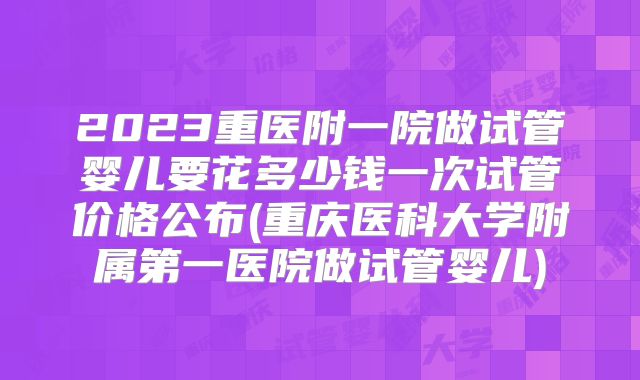 2023重医附一院做试管婴儿要花多少钱一次试管价格公布(重庆医科大学附属第一医院做试管婴儿)