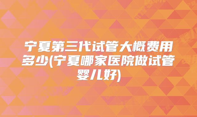 宁夏第三代试管大概费用多少(宁夏哪家医院做试管婴儿好)