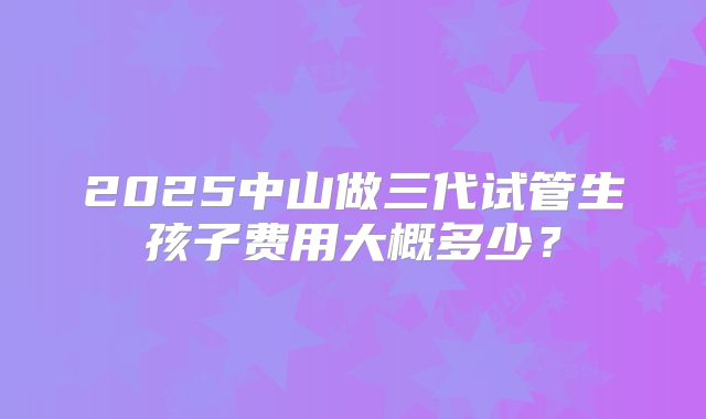 2025中山做三代试管生孩子费用大概多少?