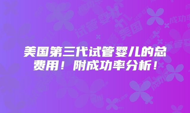 美国第三代试管婴儿的总费用！附成功率分析！