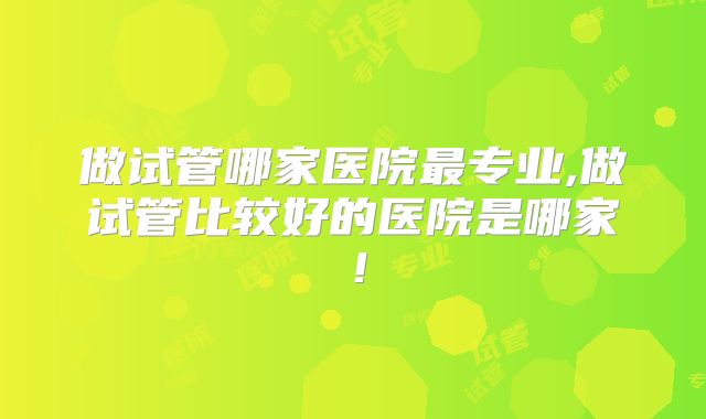 做试管哪家医院最专业,做试管比较好的医院是哪家！