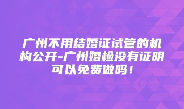 广州不用结婚证试管的机构公开-广州婚检没有证明可以免费做吗!