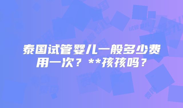 泰国试管婴儿一般多少费用一次？**孩孩吗？
