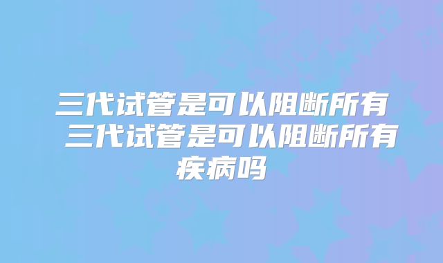三代试管是可以阻断所有 三代试管是可以阻断所有疾病吗