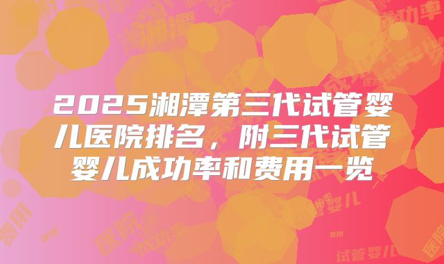 2025湘潭第三代试管婴儿医院排名，附三代试管婴儿成功率和费用一览